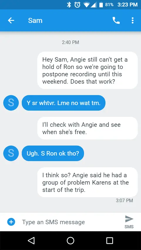 Hey Sam, Angie still can't get a hold of Ron so we're going to postpone recording until this weekend. Does that work?

Y sr whtvr. Lme no wat tm.

I'll check with Angie and see when she's free.

Ugh. S Ron ok tho?

I think so? Angie said he had a group of problem Karens at the start of the trip.