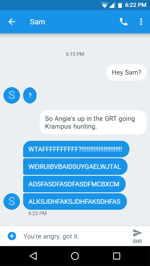 Message Transcript:

Sam

Hey Sam?
?

So Angie's up in the GRT going Krampus hunting.

WTAFFFFFFFFFF?!!!!!!!!!!!!!!!!!!!!!!!!
WEIRUIBVBAIDSUYGAELWJTAL
ADSFASDFASDFASDFMCBXCM
ALKSJDHFAKSJDHFAKSDHFAS

You're angry. Got it.