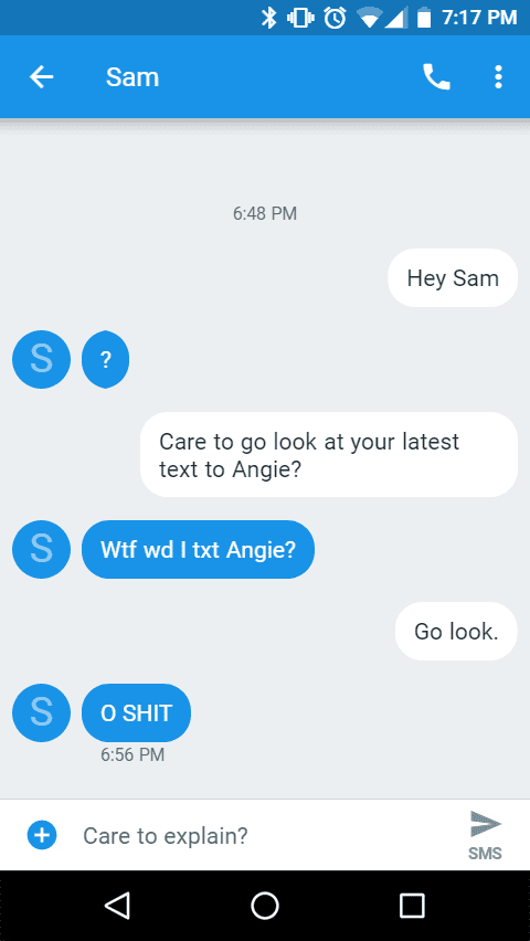 Fodder Files - Livin' on No Sleep 3 Message Transcript: From Luisa to Sam
Sam
Hey Sam
?
Care to go look at your latest text to Angie?
w** wd I txt Angie?
Go look.
O s***
