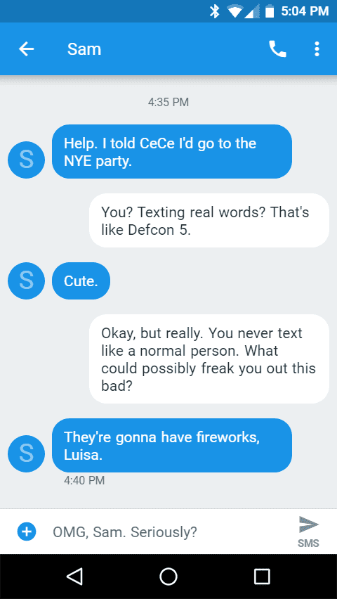 Help. I told CeCe I'd go to the NYE party.

You? Texting real words? That's like Defcon 5.
Cute.

Okay, but really. You never text like a normal person. What could possibly freak you out this bad?
They're gonna have fireworks, Luisa.

OMG, Sam. Seriously?