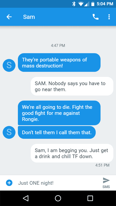 They're portable weapons of mass destruction!

SAM. Nobody says you have to go near them.
We're all going to die. Fight the good fight for me against Rongie.

Don't tell them I call them that.

Sam, I am begging you. Just get a drink and chill TF down.

Just ONE night!