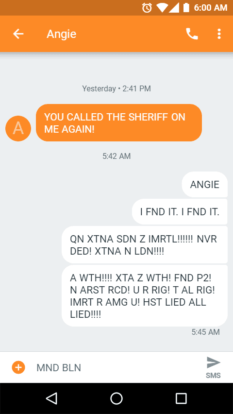 Message Transcript: From Sam to Angie

Angie

YOU CALLED THE SHERIFF ON ME AGAIN!

ANGIEI FND IT. I FND IT.QN XTNA SDN Z IMRTL!!!!!! NVR DED! XTNA N LDN!!!!A WTH!!!! XTA Z WTH! FND P2! N ARST RCD! U R RIG! T AL RIG! IMRT R AMG U! HST LIED ALL LIED!!!!
MND BLN!