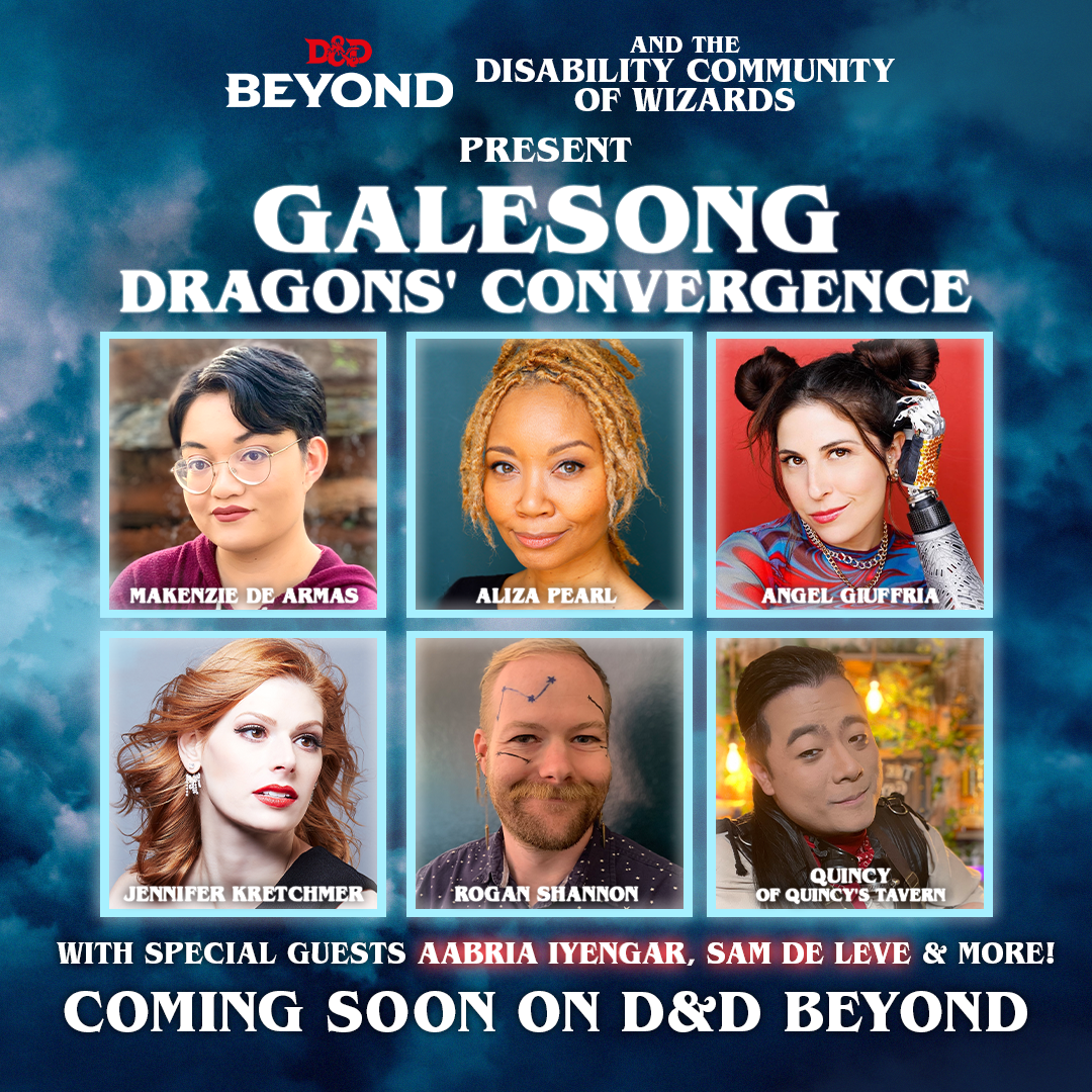 Promo graphic.

Mostly white text on a dark blue background resembling stormy skies.

Text: D&D Beyond and the Disability Community of Wizards Present Galesong: Dragons’ Convergence. 6 headshots of performers are labelled Makenzie De Armas, Aliza Pearl, Angel Giuffria, Jennifer Kretchmer, Rogan Shannon, & Quincy of Quincy’s Tavern.
Under the photos, text reads: With special guests Aabria Iyengar, Sam de Leve & More!

Coming soon on D&D Beyond