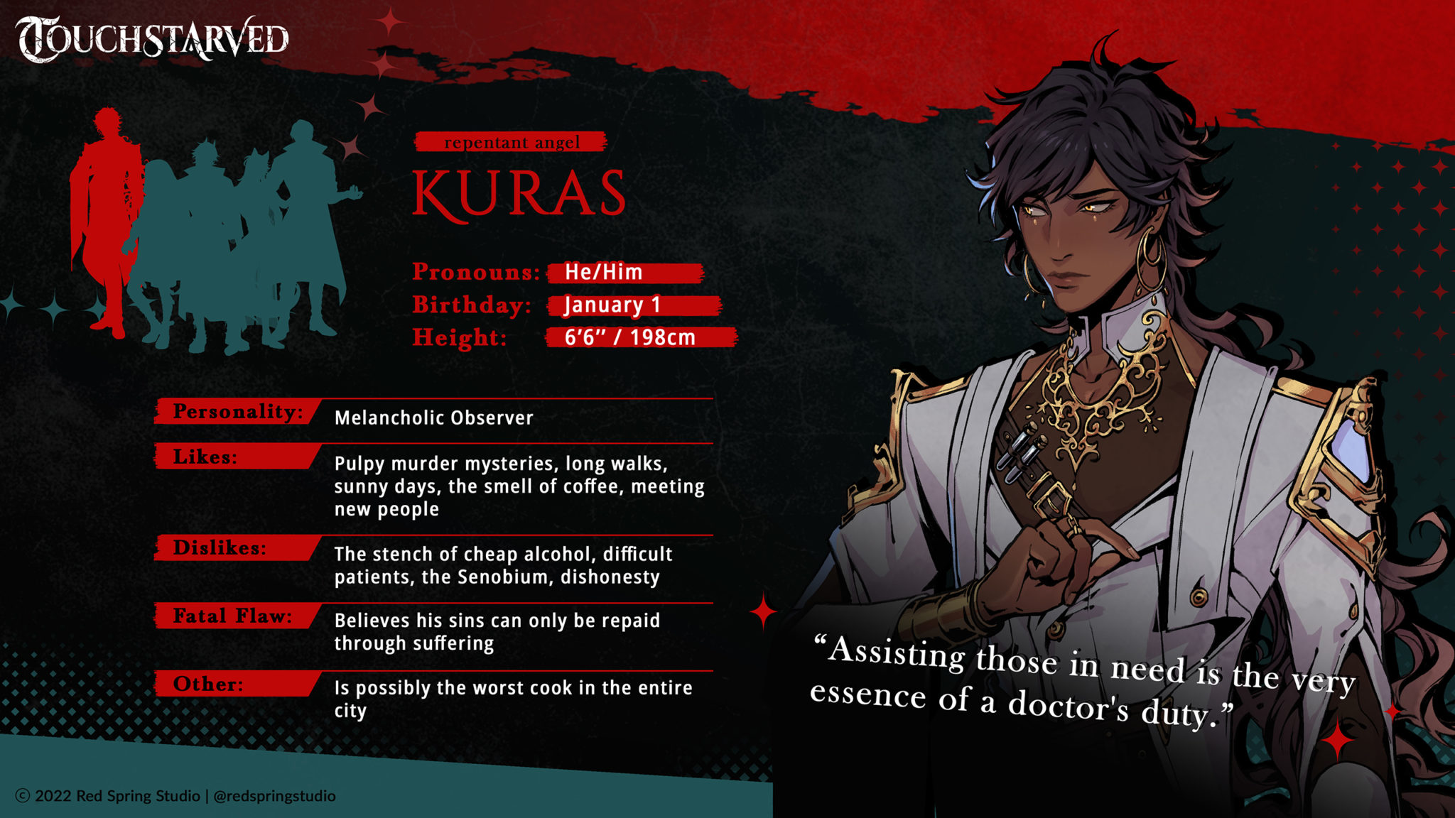 KURAS
Pronouns: He/Him
Birthday: January 1
Height (in + cm): 6’6’’ | 198 cm
Personality: Melancholic Observer
Likes: Pulpy murder mysteries, long walks, sunny days, the smell of coffee, meeting new people
Dislikes: The stench of cheap alcohol, difficult patients, the Senobium, dishonesty
Fatal Flaw: Believes his sins can only be repaid through suffering
Extra: Is possibly the worst cook in the entire city
Quote: “Assisting those in need is the very essence of a doctor's duty.”