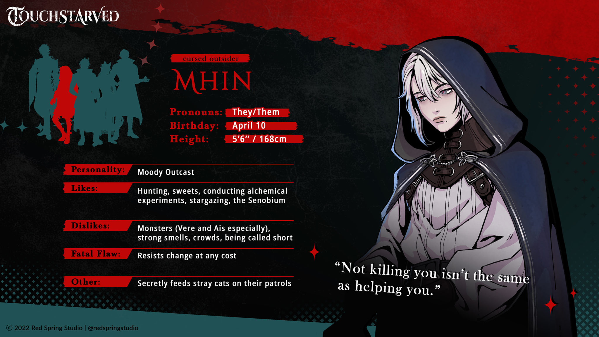 Monstrous Visual Novel TOUCHSTARVED Coming to Kickstarter 4 MHIN Pronouns: They/Them Birthday: April 10 Height (in + cm): 5’6’’ | 168cm Personality: Moody Outcast Likes: Hunting, sweets, conducting alchemical experiments, stargazing, the Senobium Dislikes: Monsters (Vere and Ais especially), strong smells, crowds, being called short Fatal Flaw: Resists change at any cost Extra: Secretly feeds stray cats on their patrols Quote: “Not killing you isn’t the same as helping you.”
