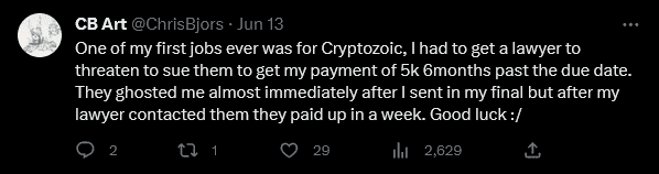 Tweet Text: One of my first jobs ever was for Cryptozoic, I had to get a lawyer to threaten to sue them to get my payment of 5k 6months past the due date. They ghosted me almost immediately after I sent in my final but after my lawyer contacted them they paid up in a week. Good luck :/