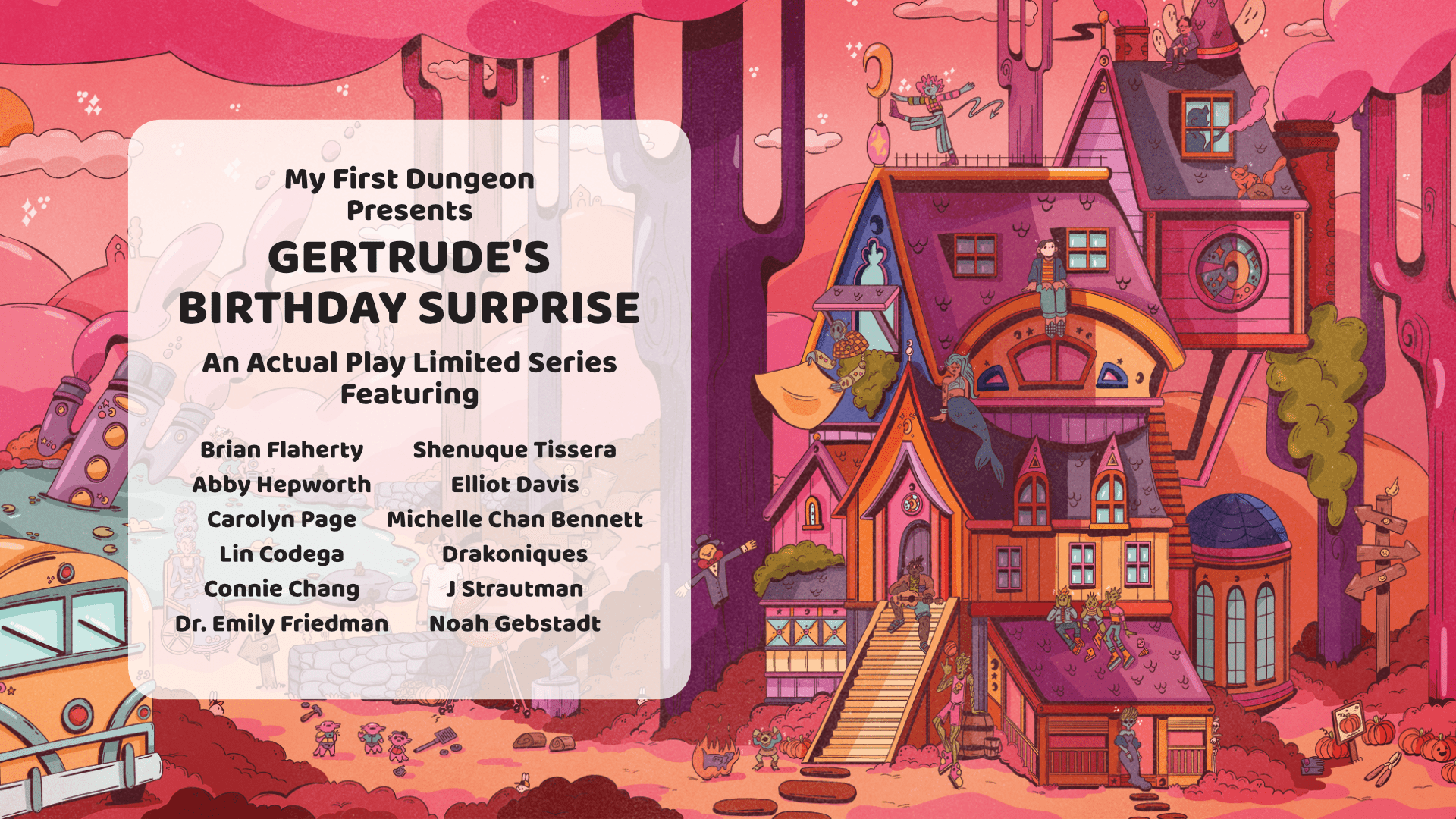 A promo image for the season 
"My First Dungeon Presents, Gertrude's Birthday Surprise

And Actual Play Limited Series Featuring

Brian Flaherty Abby Hepworth Carolyn Page Lin Codega Connie Chang Dr. Emily Friendman Shenuque Tessera Elliot Davis Michelle Chan Bennett Drakoniques J Strautman Noah Gebstadt