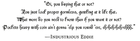 Remnants of the Dead “Oi, you buying that or not?
You just look proper gormless, gawking at it like that.
What more do you need to know than if you want it or not?
Pockets heavy with coin ain’t gonna ‘elp you round ‘ere, eh-heh-heh-ehhh.”
—Industrious Eddie