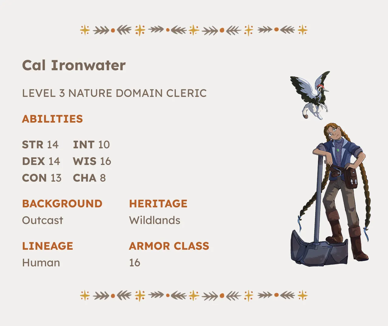 The Misfortunate 4 Asks "What if Delicious in Dungeon was yeehaw as hell?" 1 Character Sheet for Cal Ironwater Level 3 Nature Domain Cleric Strength 14 Intelligence 10 Dexterity 14 Wisdom 16 Constitution 13 Charisma 8, Background Outcast, Heritage Wildlands, Lineage Human, Armor Class 16 .